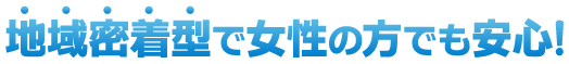 地域密着型で女性の方でも安心！