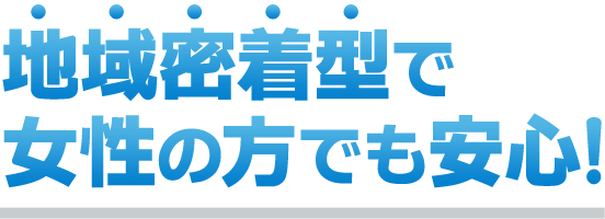 地域密着型で女性の方でも安心！